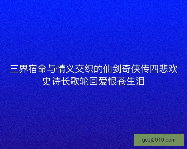 三界宿命与情义交织的仙剑奇侠传四悲欢史诗长歌轮回爱恨苍生泪