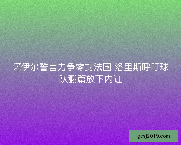 诺伊尔誓言力争零封法国 洛里斯呼吁球队翻篇放下内讧