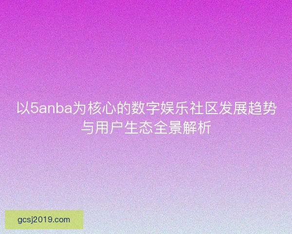 以5anba为核心的数字娱乐社区发展趋势与用户生态全景解析