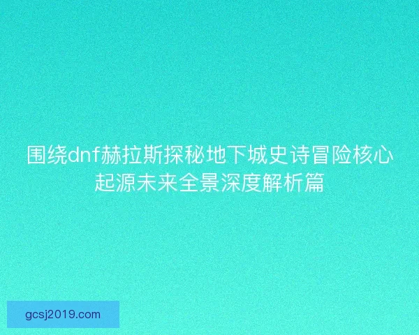 围绕dnf赫拉斯探秘地下城史诗冒险核心起源未来全景深度解析篇